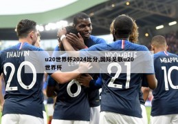 u20世界杯2024比分,国际足联u20世界杯