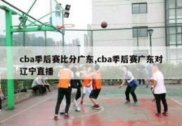 cba季后赛比分广东,cba季后赛广东对辽宁直播