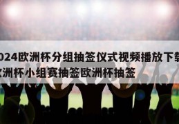 2024欧洲杯分组抽签仪式视频播放下载,欧洲杯小组赛抽签欧洲杯抽签