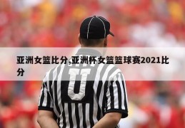 亚洲女篮比分,亚洲杯女篮篮球赛2021比分