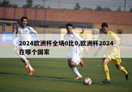 2024欧洲杯全场0比0,欧洲杯2024在哪个国家