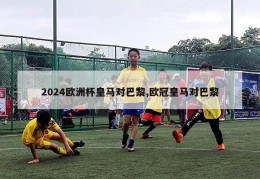 2024欧洲杯皇马对巴黎,欧冠皇马对巴黎