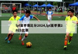 lpl夏季赛比分2024,lpl夏季赛2021比赛