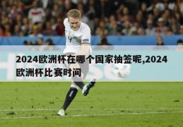 2024欧洲杯在哪个国家抽签呢,2024欧洲杯比赛时间