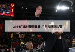 2024广东对新疆比分,广东对新疆比赛