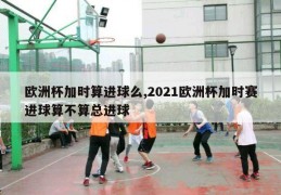 欧洲杯加时算进球么,2021欧洲杯加时赛进球算不算总进球